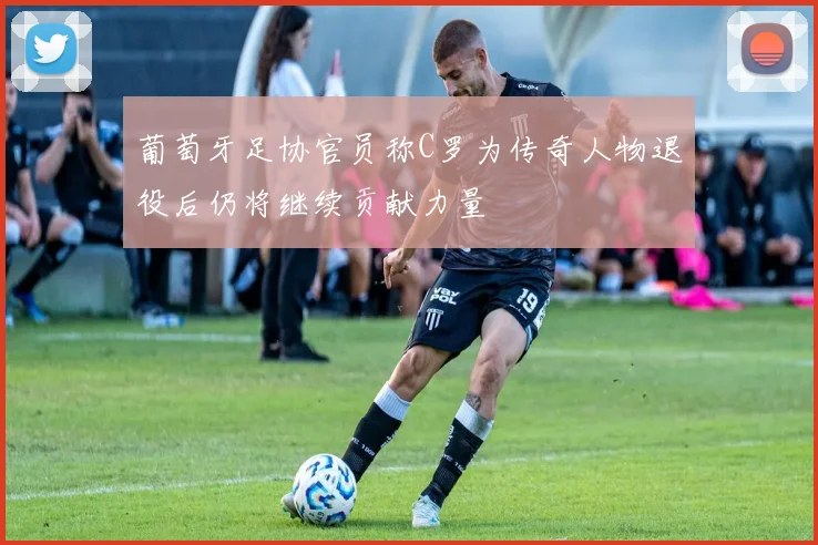 葡萄牙足协官员称C罗为传奇人物退役后仍将继续贡献力量