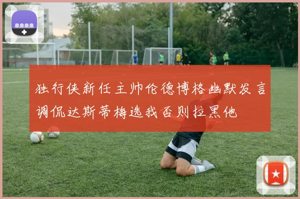 独行侠新任主帅伦德博格幽默发言调侃达斯蒂梅选我否则拉黑他