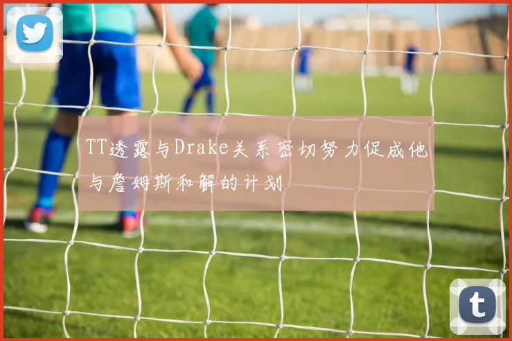 TT透露与Drake关系密切努力促成他与詹姆斯和解的计划