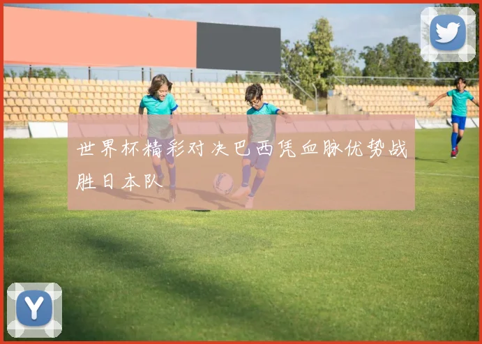 世界杯精彩对决巴西凭血脉优势战胜日本队