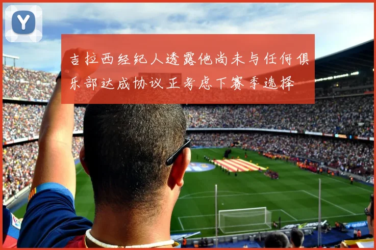 吉拉西经纪人透露他尚未与任何俱乐部达成协议正考虑下赛季选择