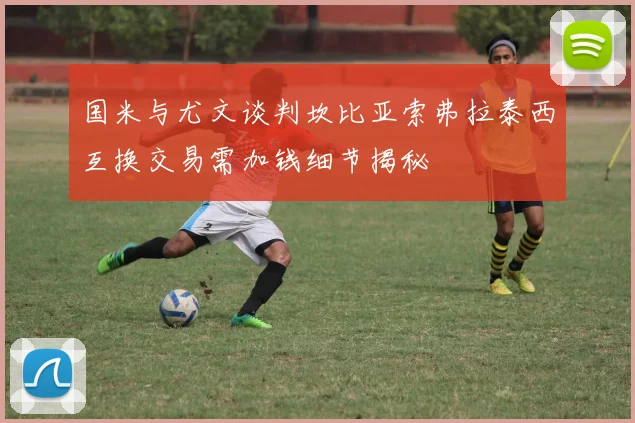 国米与尤文谈判坎比亚索弗拉泰西互换交易需加钱细节揭秘