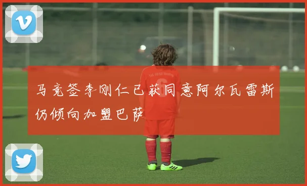 马竞签李刚仁已获同意阿尔瓦雷斯仍倾向加盟巴萨