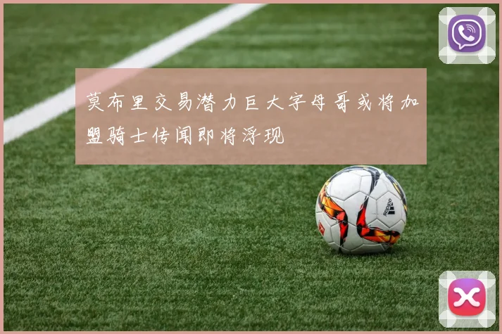 莫布里交易潜力巨大字母哥或将加盟骑士传闻即将浮现