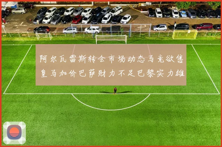 阿尔瓦雷斯转会市场动态马竞欲售皇马加价巴萨财力不足巴黎实力雄厚