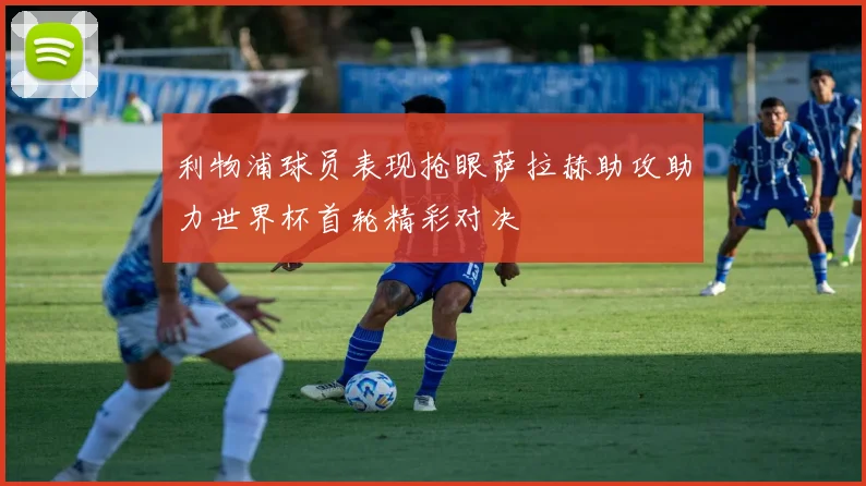 利物浦球员表现抢眼萨拉赫助攻助力世界杯首轮精彩对决