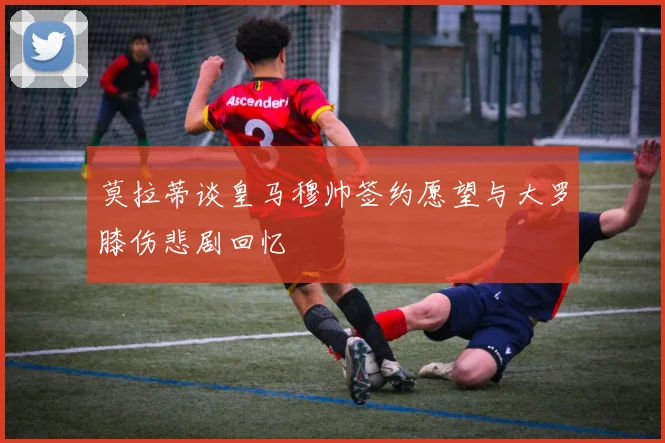 莫拉蒂谈皇马穆帅签约愿望与大罗膝伤悲剧回忆