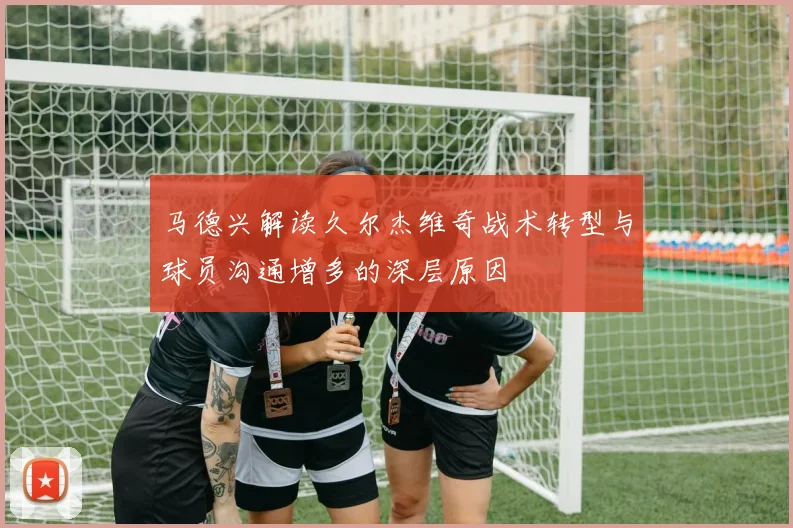 马德兴解读久尔杰维奇战术转型与球员沟通增多的深层原因