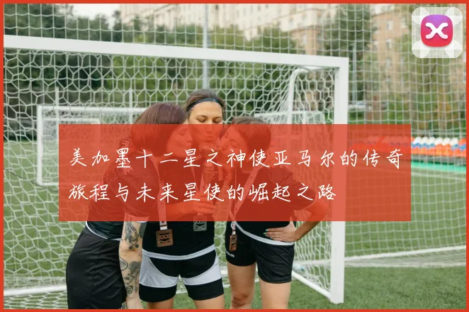 美加墨十二星之神使亚马尔的传奇旅程与未来星使的崛起之路
