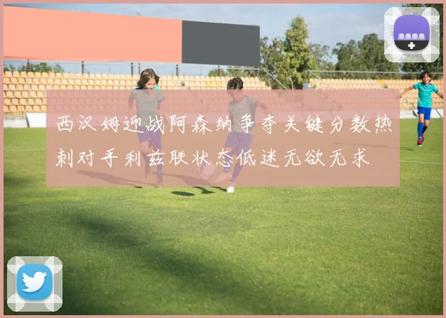 西汉姆迎战阿森纳争夺关键分数热刺对手利兹联状态低迷无欲无求