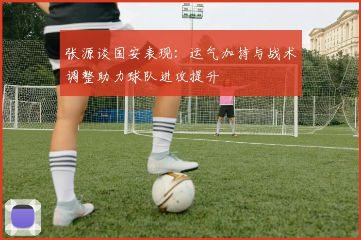 张源谈国安表现：运气加持与战术调整助力球队进攻提升