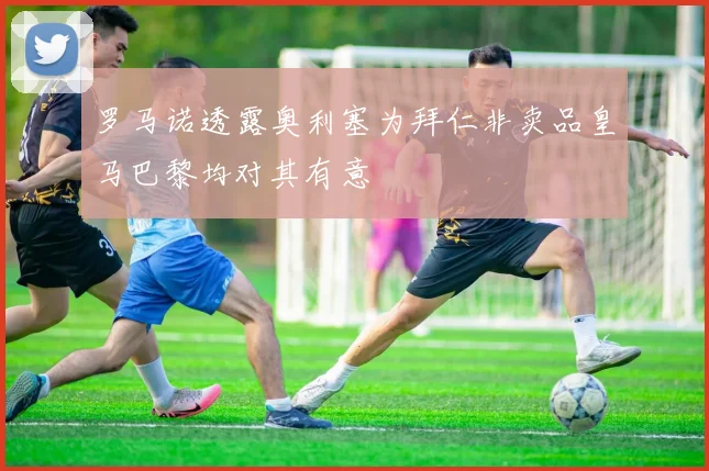 罗马诺透露奥利塞为拜仁非卖品皇马巴黎均对其有意