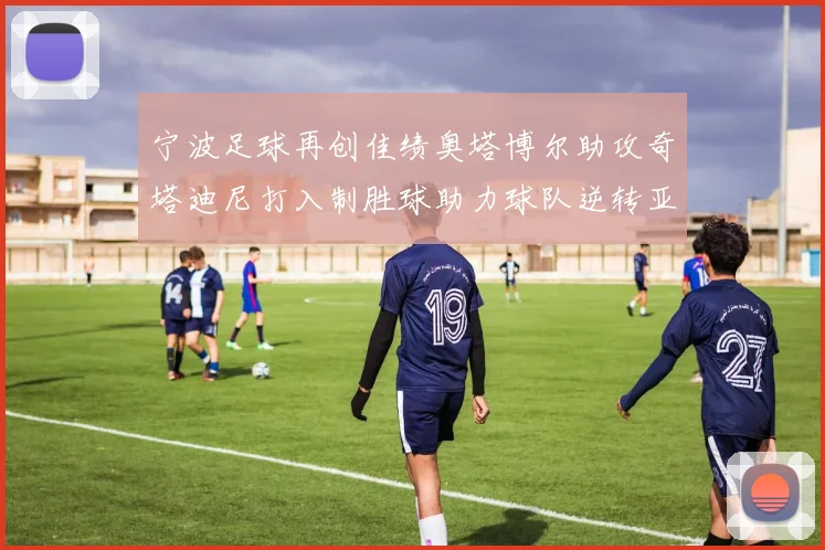 宁波足球再创佳绩奥塔博尔助攻奇塔迪尼打入制胜球助力球队逆转亚泰