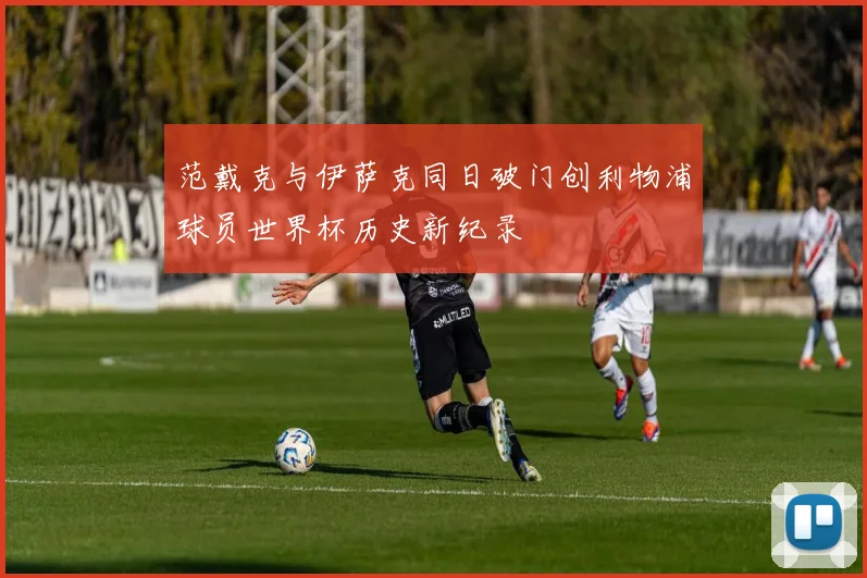 范戴克与伊萨克同日破门创利物浦球员世界杯历史新纪录
