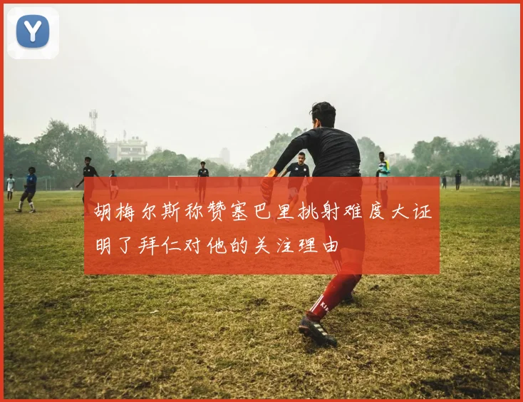 胡梅尔斯称赞塞巴里挑射难度大证明了拜仁对他的关注理由