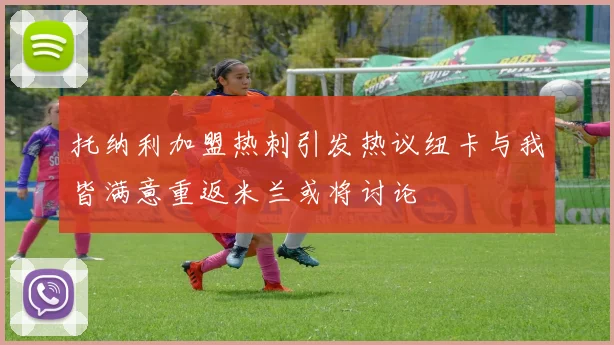 托纳利加盟热刺引发热议纽卡与我皆满意重返米兰或将讨论