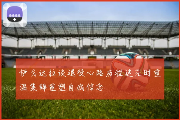 伊戈达拉谈退役心路历程迷茫时重温集锦重塑自我信念
