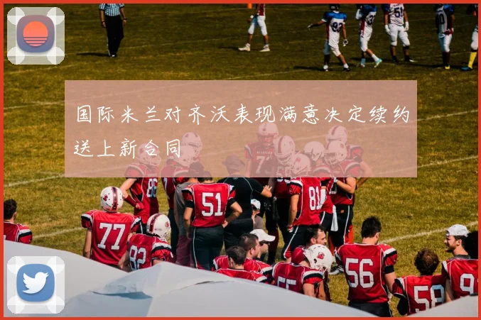 国际米兰对齐沃表现满意决定续约送上新合同