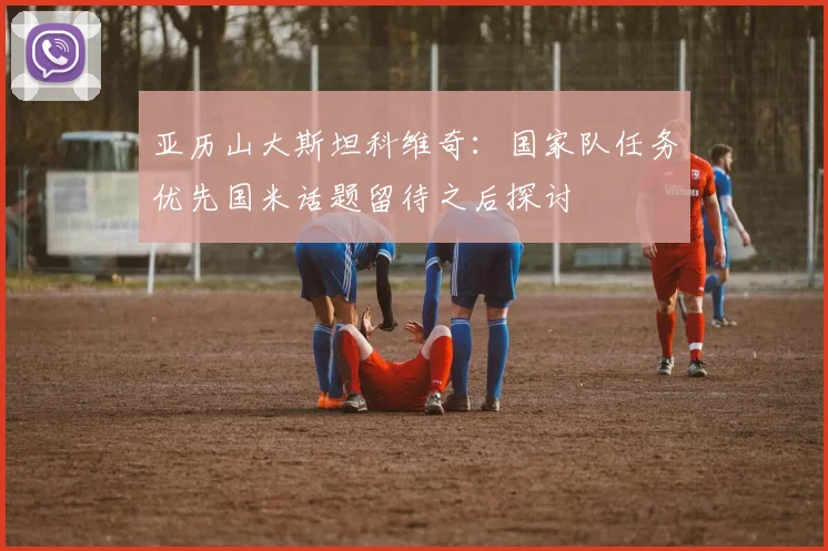 亚历山大斯坦科维奇：国家队任务优先国米话题留待之后探讨