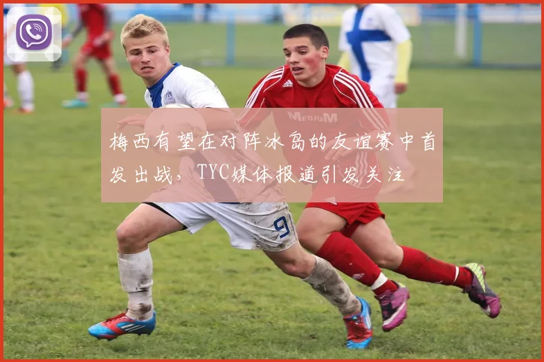 梅西有望在对阵冰岛的友谊赛中首发出战，TYC媒体报道引发关注