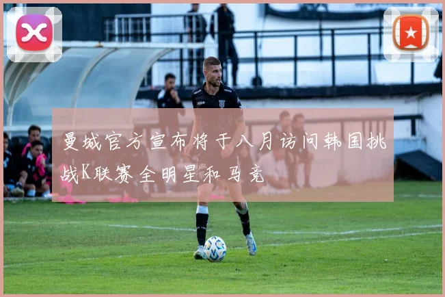 曼城官方宣布将于八月访问韩国挑战K联赛全明星和马竞