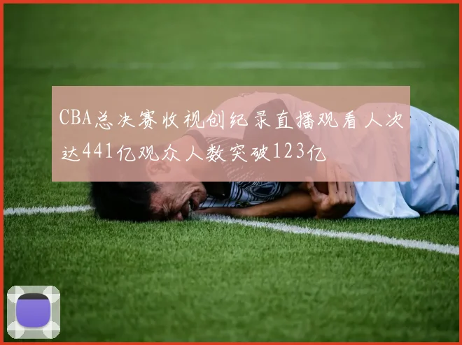 CBA总决赛收视创纪录直播观看人次达441亿观众人数突破123亿